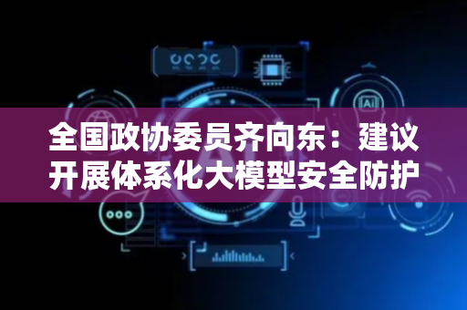 全国政协委员齐向东：建议开展体系化大模型安全防护