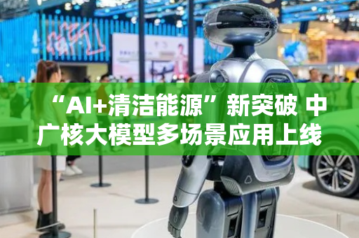 “AI+清洁能源”新突破 中广核大模型多场景应用上线