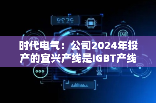 时代电气：公司2024年投产的宜兴产线是IGBT产线