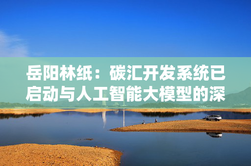岳阳林纸：碳汇开发系统已启动与人工智能大模型的深度集成工作