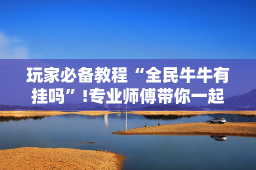 玩家必备教程“全民牛牛有挂吗”!专业师傅带你一起了解（详细教程）-抖音