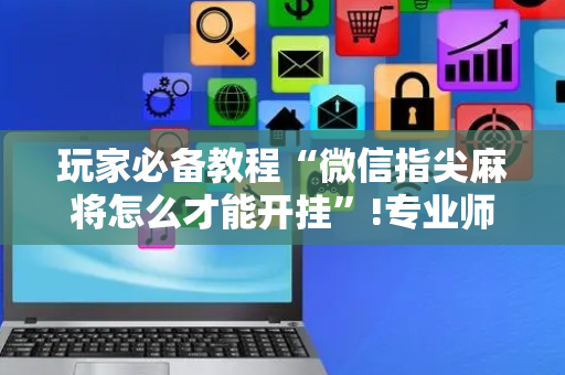 玩家必备教程“微信指尖麻将怎么才能开挂”!专业师傅带你一起了解（详细教程）-抖音