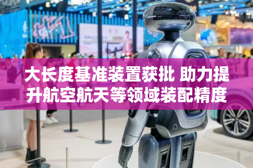 大长度基准装置获批 助力提升航空航天等领域装配精度