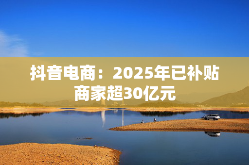 抖音电商：2025年已补贴商家超30亿元