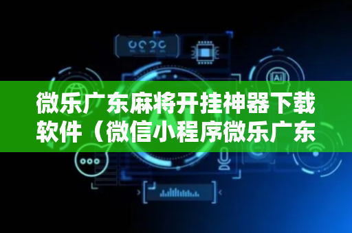 微乐广东麻将开挂神器下载软件（微信小程序微乐广东麻将有挂吗）