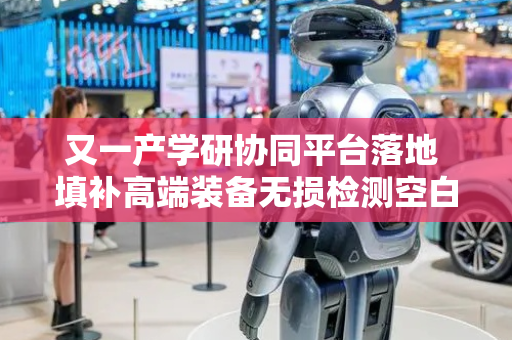 又一产学研协同平台落地 填补高端装备无损检测空白