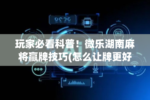 玩家必看科普！微乐湖南麻将赢牌技巧(怎么让牌更好)