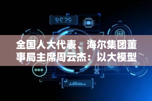 全国人大代表、海尔集团董事局主席周云杰：以大模型为关键变量赋能新型工业化