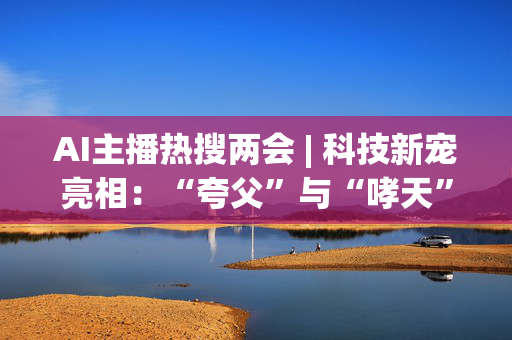 AI主播热搜两会 | 科技新宠亮相：“夸父”与“哮天”