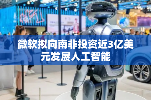 微软拟向南非投资近3亿美元发展人工智能