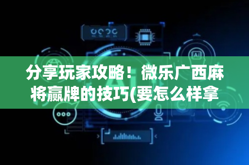 分享玩家攻略！微乐广西麻将赢牌的技巧(要怎么样拿到好牌)