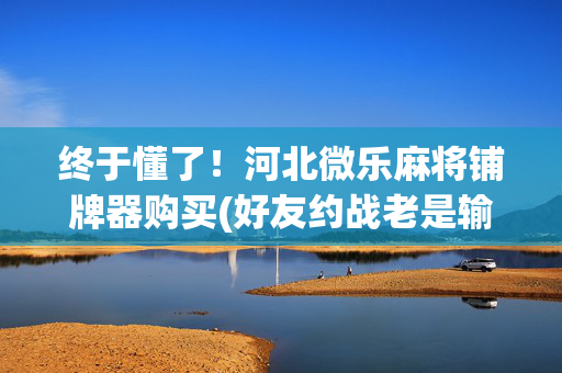 终于懂了！河北微乐麻将铺牌器购买(好友约战老是输)