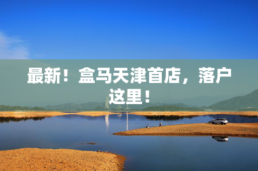 最新！盒马天津首店，落户这里！