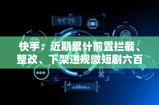 快手：近期累计前置拦截、整改、下架违规微短剧六百余部