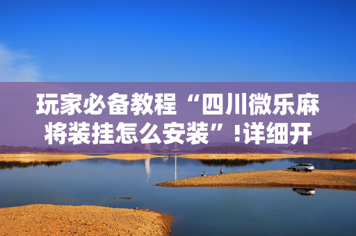 玩家必备教程“四川微乐麻将装挂怎么安装”!详细开挂教程-抖音