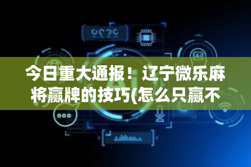 今日重大通报！辽宁微乐麻将赢牌的技巧(怎么只赢不输)