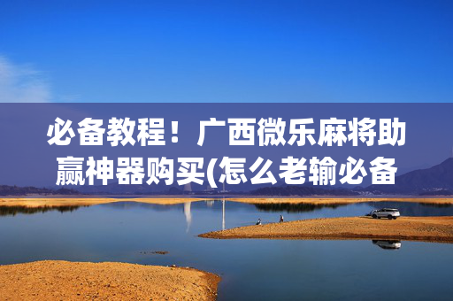 必备教程！广西微乐麻将助赢神器购买(怎么老输必备神器)