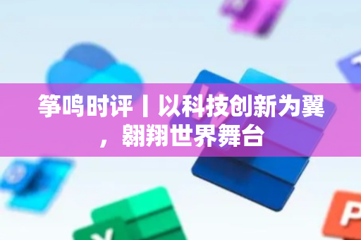 筝鸣时评丨以科技创新为翼，翱翔世界舞台