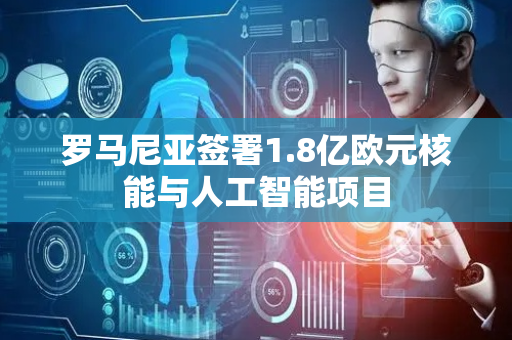罗马尼亚签署1.8亿欧元核能与人工智能项目
