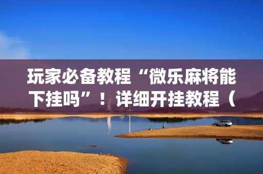 玩家必备教程“微乐麻将能下挂吗”！详细开挂教程（确实真的有挂)-抖音