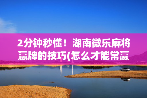 2分钟秒懂！湖南微乐麻将赢牌的技巧(怎么才能常赢)