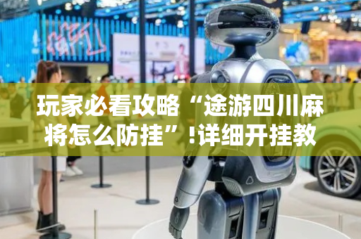 玩家必看攻略“途游四川麻将怎么防挂”!详细开挂教程-抖音
