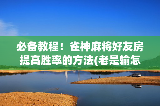 必备教程！雀神麻将好友房提高胜率的方法(老是输怎么回事)