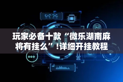 玩家必备十款“微乐湖南麻将有挂么”!详细开挂教程-抖音
