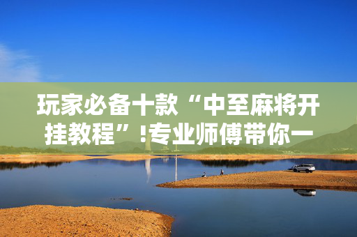 玩家必备十款“中至麻将开挂教程”!专业师傅带你一起了解（详细教程）-抖音