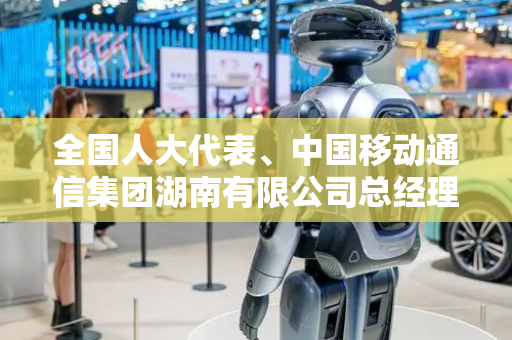 全国人大代表、中国移动通信集团湖南有限公司总经理程伟：加快家庭服务具身智能机器人研发与产业化
