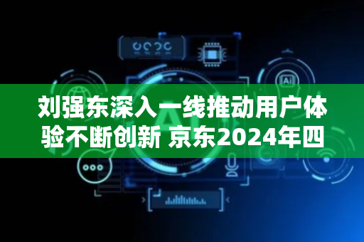 刘强东深入一线推动用户体验不断创新 京东2024年四季度重回双位数增长