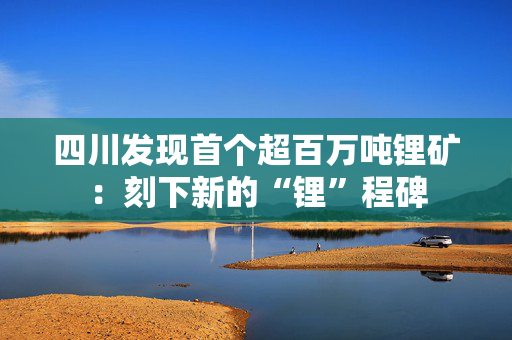 四川发现首个超百万吨锂矿：刻下新的“锂”程碑