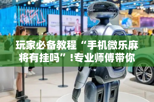 玩家必备教程“手机微乐麻将有挂吗”!专业师傅带你一起了解（详细教程）-抖音
