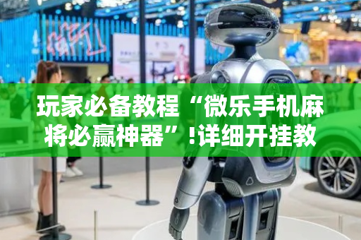 玩家必备教程“微乐手机麻将必赢神器”!详细开挂教程-抖音