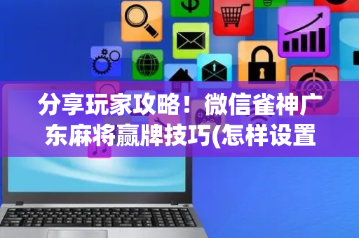 分享玩家攻略！微信雀神广东麻将赢牌技巧(怎样设置拿好牌)