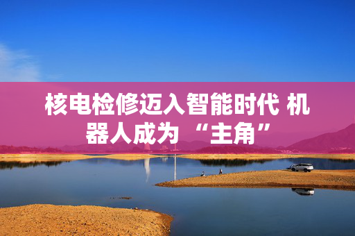 核电检修迈入智能时代 机器人成为 “主角”