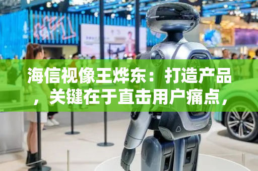 海信视像王烨东：打造产品，关键在于直击用户痛点，满足其核心需求