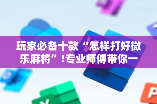 玩家必备十款“怎样打好微乐麻将”!专业师傅带你一起了解（详细教程）-抖音