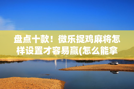 盘点十款！微乐捉鸡麻将怎样设置才容易赢(怎么能拿好牌)