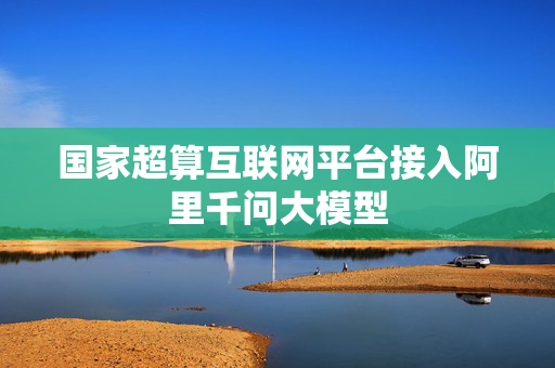 国家超算互联网平台接入阿里千问大模型