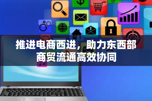 推进电商西进，助力东西部商贸流通高效协同