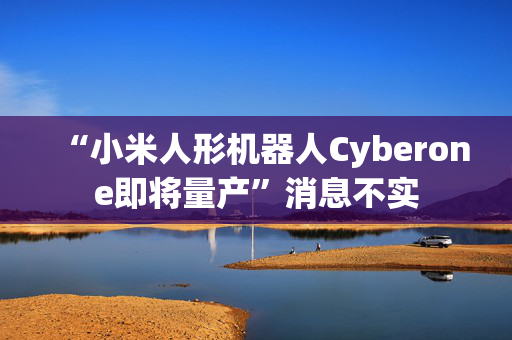 “小米人形机器人Cyberone即将量产”消息不实