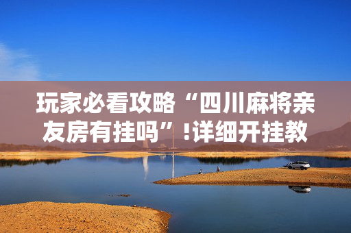 玩家必看攻略“四川麻将亲友房有挂吗”!详细开挂教程-抖音