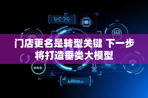 门店更名是转型关键 下一步将打造垂类大模型