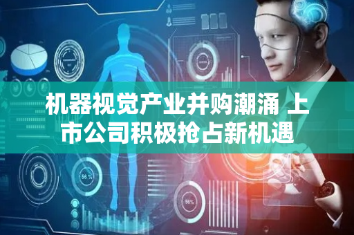 机器视觉产业并购潮涌 上市公司积极抢占新机遇