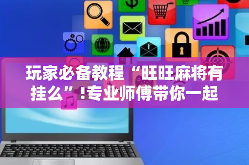 玩家必备教程“旺旺麻将有挂么”!专业师傅带你一起了解（详细教程）-抖音