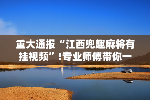 重大通报“江西兜趣麻将有挂视频”!专业师傅带你一起了解（详细教程）-抖音