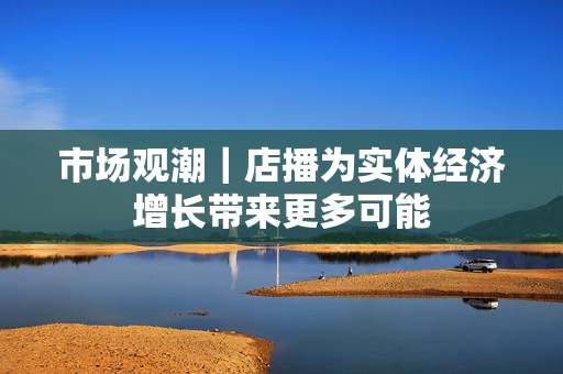 市场观潮｜店播为实体经济增长带来更多可能