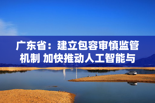 广东省：建立包容审慎监管机制 加快推动人工智能与机器人领域立法工作