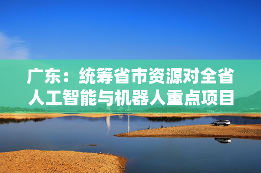 广东：统筹省市资源对全省人工智能与机器人重点项目开通“绿色通道”